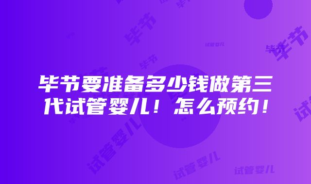 毕节要准备多少钱做第三代试管婴儿！怎么预约！