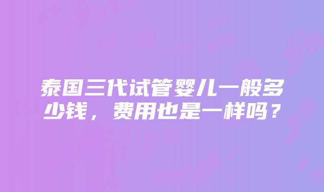 泰国三代试管婴儿一般多少钱，费用也是一样吗？