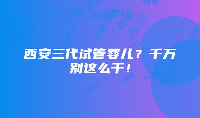 西安三代试管婴儿？千万别这么干！