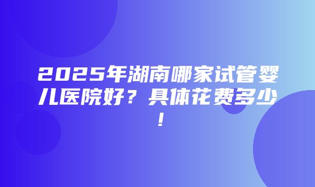 2025年湖南哪家试管婴儿医院好？具体花费多少！