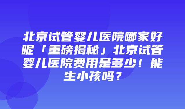 北京试管婴儿医院哪家好呢「重磅揭秘」北京试管婴儿医院费用是多少！能生小孩吗？