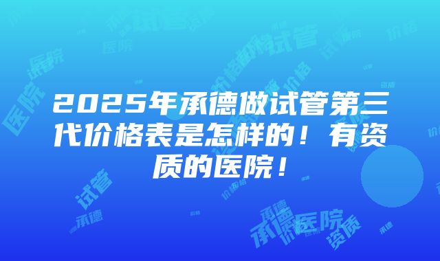 2025年承德做试管第三代价格表是怎样的！有资质的医院！