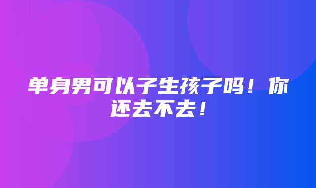 单身男可以子生孩子吗！你还去不去！