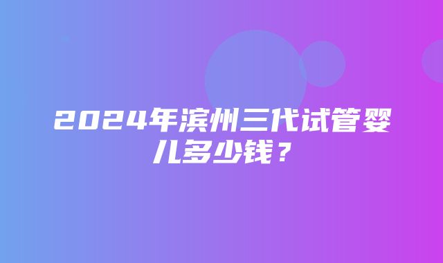 2024年滨州三代试管婴儿多少钱？