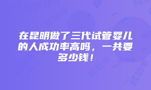 在昆明做了三代试管婴儿的人成功率高吗，一共要多少钱！