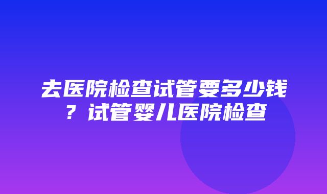 去医院检查试管要多少钱？试管婴儿医院检查