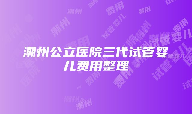 潮州公立医院三代试管婴儿费用整理