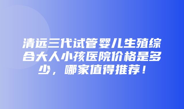 清远三代试管婴儿生殖综合大人小孩医院价格是多少，哪家值得推荐！