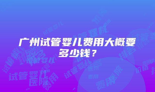 广州试管婴儿费用大概要多少钱？