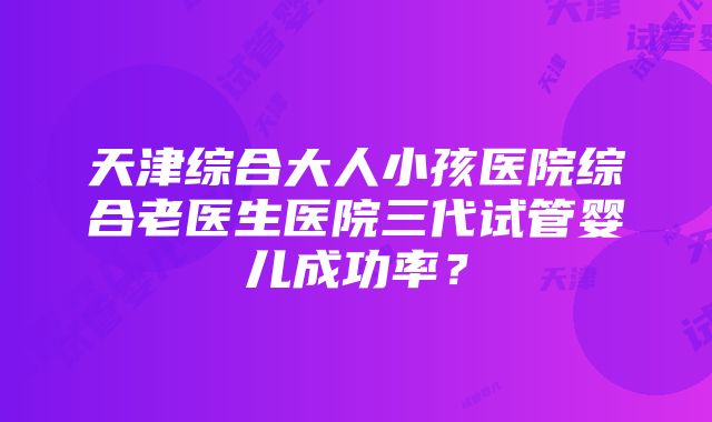 天津综合大人小孩医院综合老医生医院三代试管婴儿成功率？