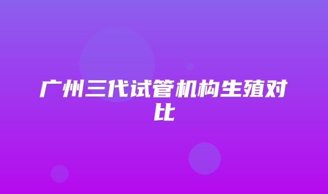 广州三代试管机构生殖对比