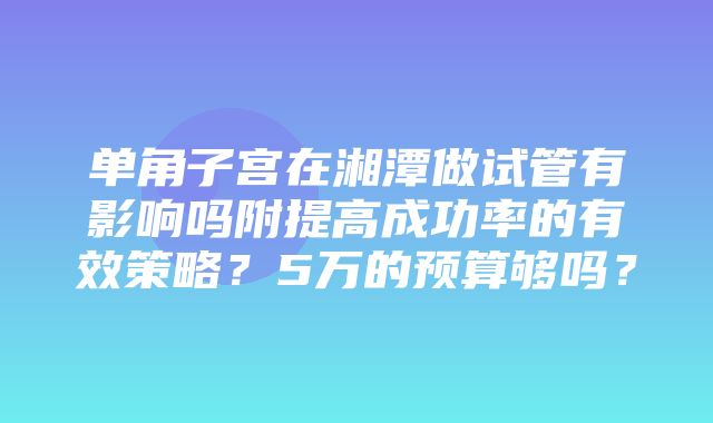 单角子宫在湘潭做试管有影响吗附提高成功率的有效策略？5万的预算够吗？