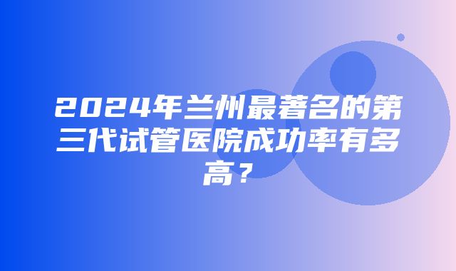 2024年兰州最著名的第三代试管医院成功率有多高？