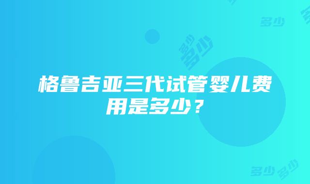 格鲁吉亚三代试管婴儿费用是多少？