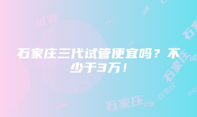 石家庄三代试管便宜吗？不少于3万！