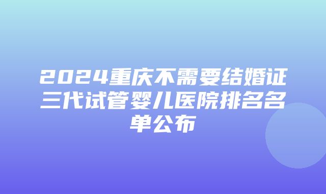 2024重庆不需要结婚证三代试管婴儿医院排名名单公布