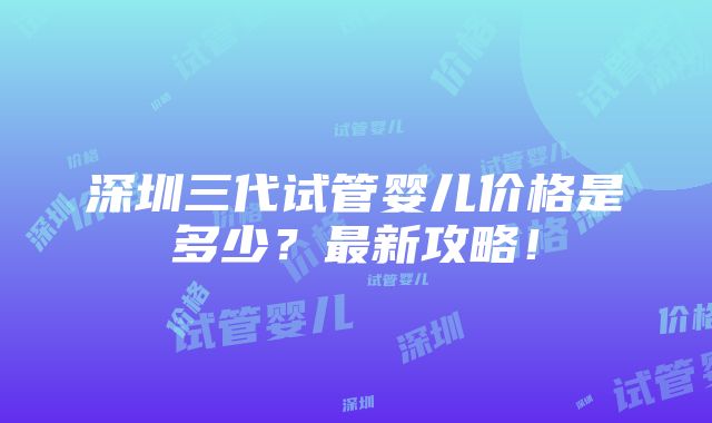 深圳三代试管婴儿价格是多少？最新攻略！