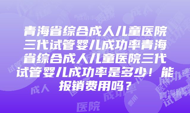 青海省综合成人儿童医院三代试管婴儿成功率青海省综合成人儿童医院三代试管婴儿成功率是多少！能报销费用吗？