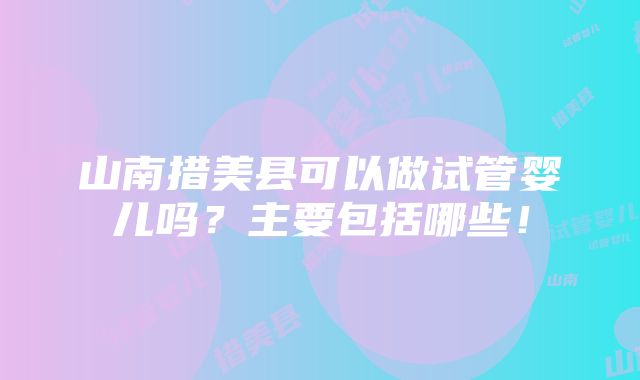 山南措美县可以做试管婴儿吗？主要包括哪些！