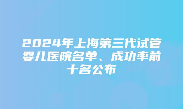 2024年上海第三代试管婴儿医院名单、成功率前十名公布