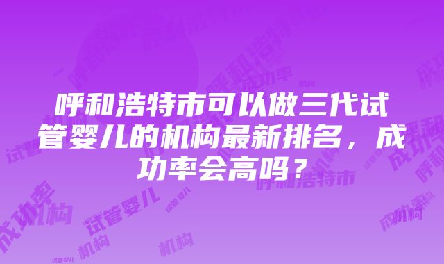 呼和浩特市可以做三代试管婴儿的机构最新排名，成功率会高吗？