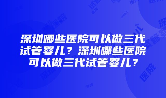 深圳哪些医院可以做三代试管婴儿？深圳哪些医院可以做三代试管婴儿？