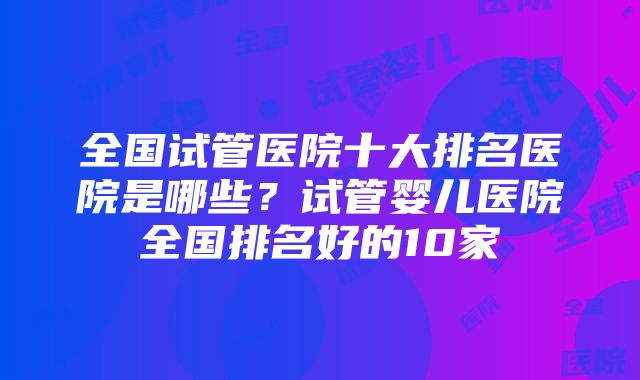 全国试管医院十大排名医院是哪些？试管婴儿医院全国排名好的10家