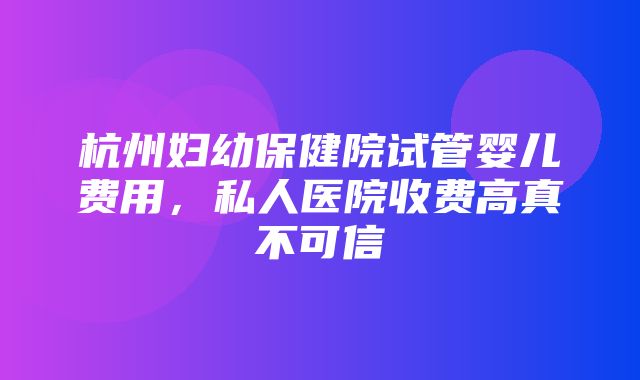 杭州妇幼保健院试管婴儿费用，私人医院收费高真不可信