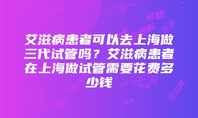 艾滋病患者可以去上海做三代试管吗？艾滋病患者在上海做试管需要花费多少钱