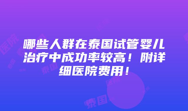 哪些人群在泰国试管婴儿治疗中成功率较高！附详细医院费用！