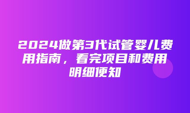 2024做第3代试管婴儿费用指南，看完项目和费用明细便知