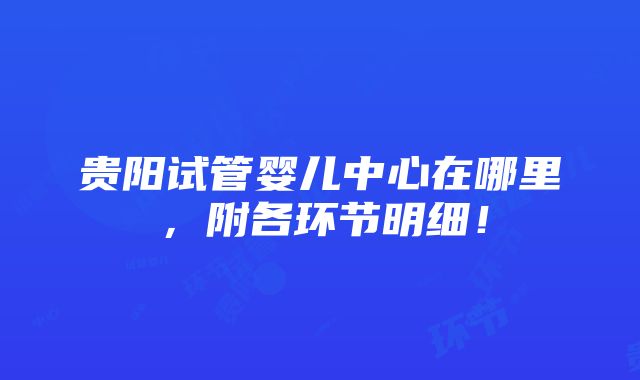 贵阳试管婴儿中心在哪里，附各环节明细！