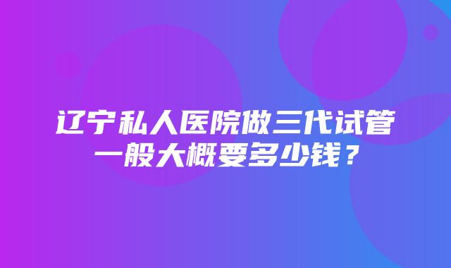 辽宁私人医院做三代试管一般大概要多少钱？