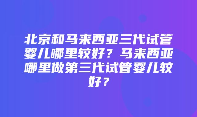 北京和马来西亚三代试管婴儿哪里较好？马来西亚哪里做第三代试管婴儿较好？