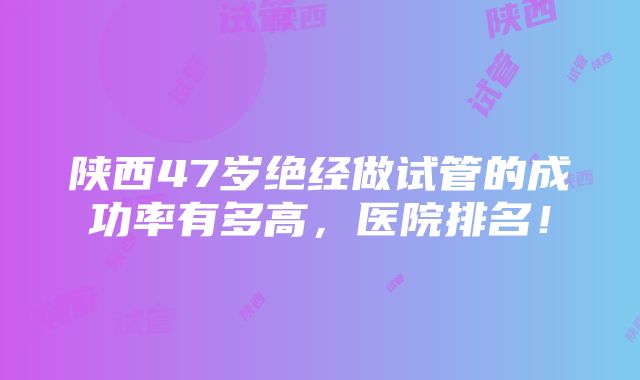 陕西47岁绝经做试管的成功率有多高，医院排名！