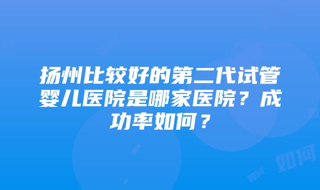 扬州比较好的第二代试管婴儿医院是哪家医院？成功率如何？