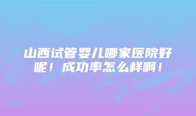 山西试管婴儿哪家医院好呢！成功率怎么样啊！