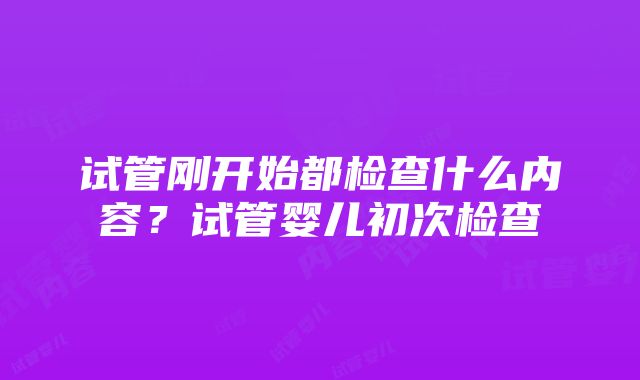 试管刚开始都检查什么内容？试管婴儿初次检查