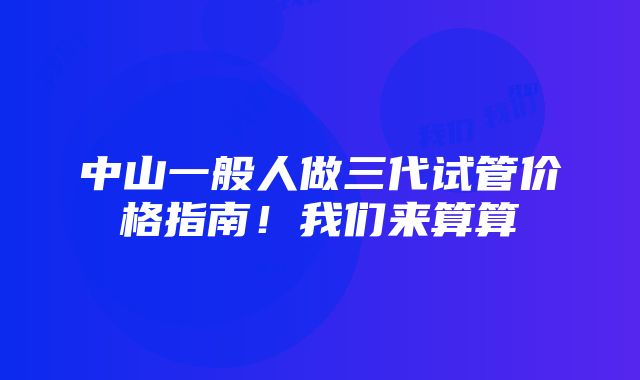 中山一般人做三代试管价格指南！我们来算算