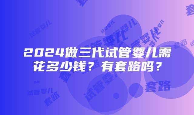 2024做三代试管婴儿需花多少钱？有套路吗？