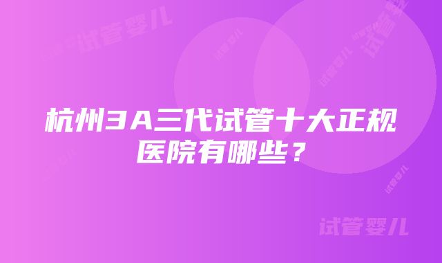 杭州3A三代试管十大正规医院有哪些？