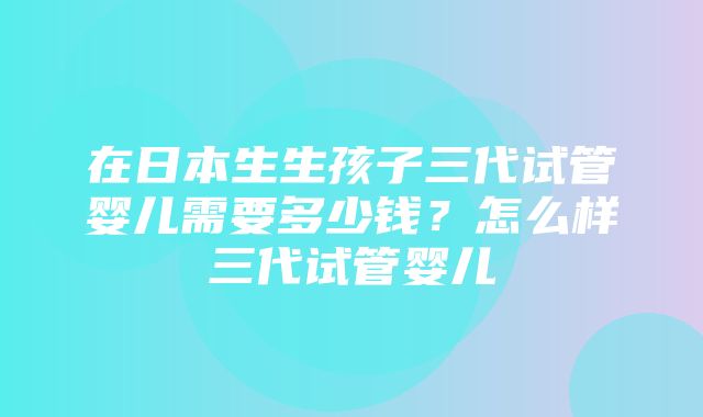 在日本生生孩子三代试管婴儿需要多少钱？怎么样三代试管婴儿