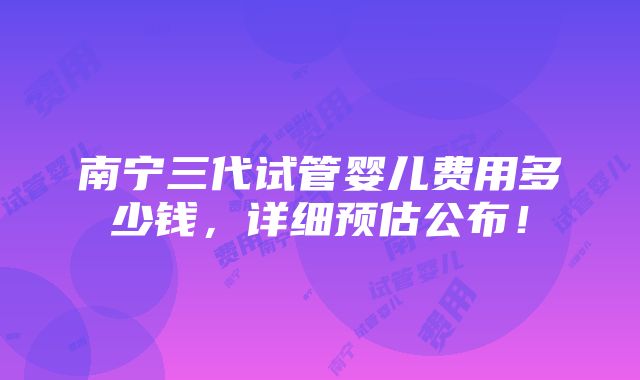 南宁三代试管婴儿费用多少钱，详细预估公布！