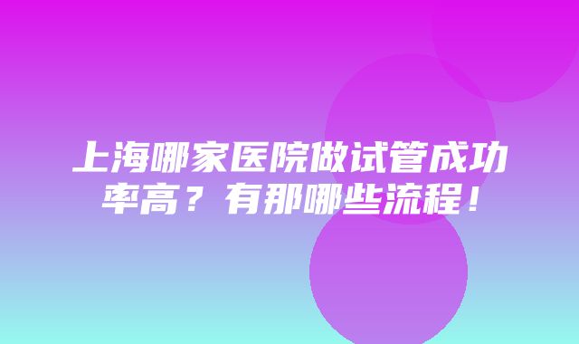 上海哪家医院做试管成功率高？有那哪些流程！