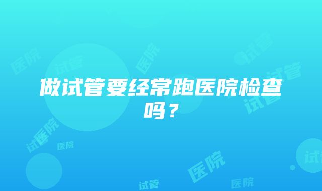 做试管要经常跑医院检查吗？