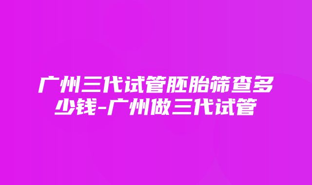 广州三代试管胚胎筛查多少钱-广州做三代试管