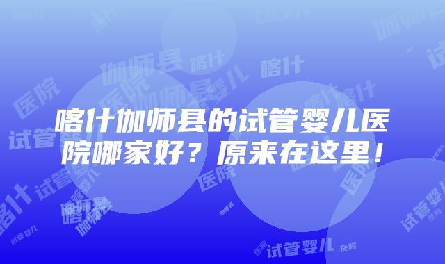 喀什伽师县的试管婴儿医院哪家好？原来在这里！