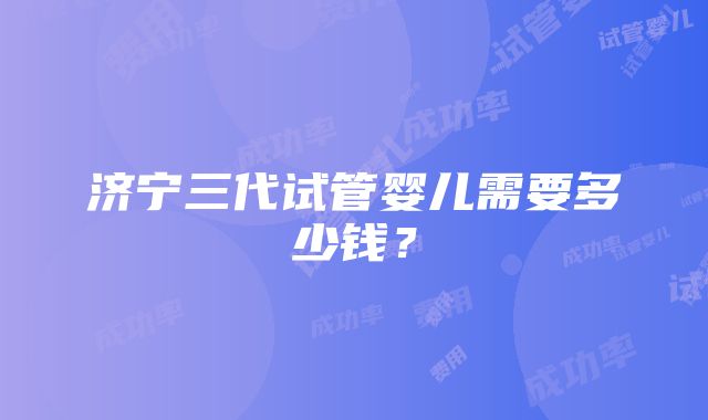 济宁三代试管婴儿需要多少钱？