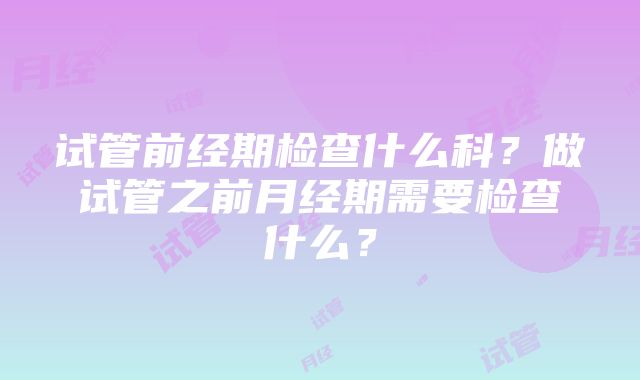 试管前经期检查什么科？做试管之前月经期需要检查什么？