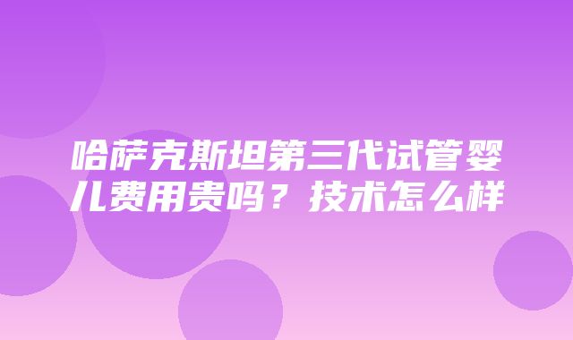 哈萨克斯坦第三代试管婴儿费用贵吗？技术怎么样